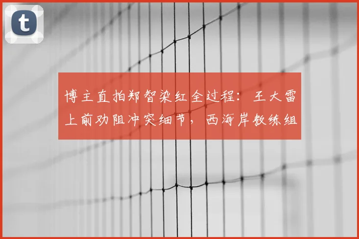 博主直拍郑智染红全过程:王大雷上前劝阻冲突细节,西海岸教练组现场拉架画面全记录