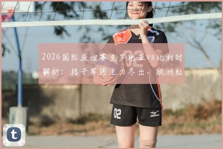 2026国际友谊赛克罗地亚vs比利时解析：格子军团主力尽出，欧洲红魔阵容轮换悬念