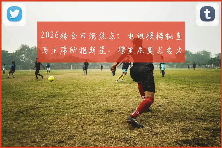 2026转会市场焦点:电讯报揭秘皇马主席所指新星,穆里尼奥点名力荐的奥利塞究竟是何方神圣?