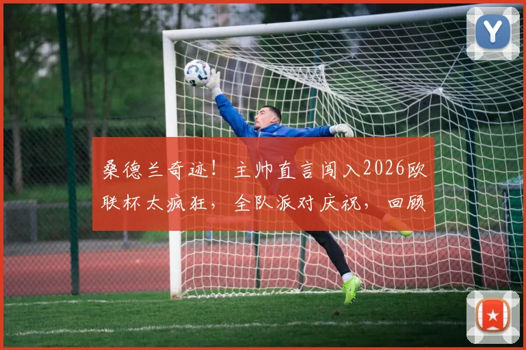 桑德兰奇迹！主帅直言闯入2026欧联杯太疯狂，全队派对庆祝，回顾重返欧战艰辛历程与未来展望