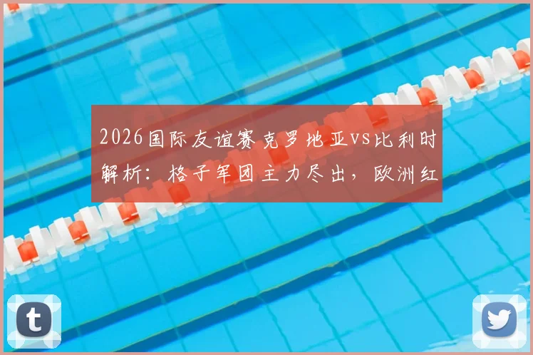 2026国际友谊赛克罗地亚vs比利时解析：格子军团主力尽出，欧洲红魔阵容轮换悬念