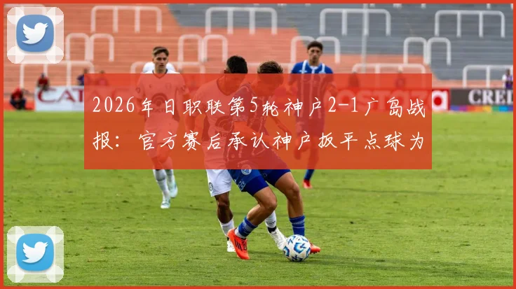 2026年日职联第5轮神户2-1广岛战报:官方赛后承认神户扳平点球为误判,附争议判罚全过程回顾
