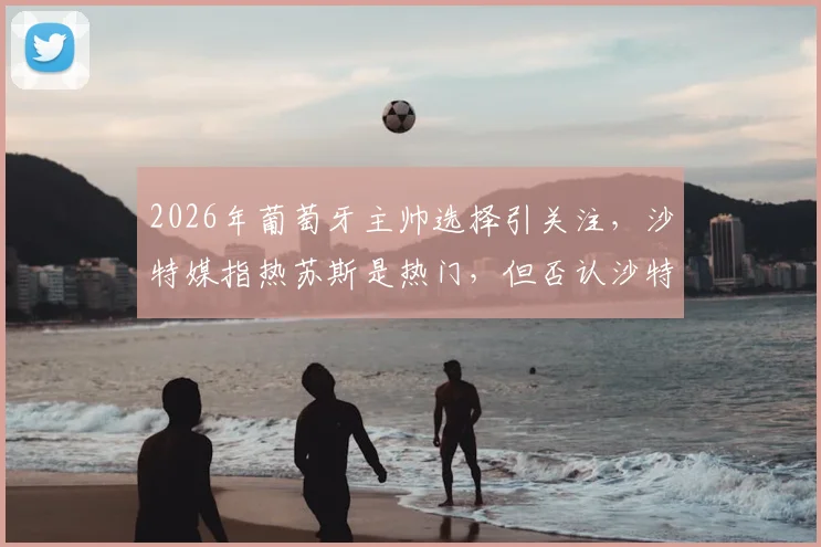 2026年葡萄牙主帅选择引关注,沙特媒指热苏斯是热门,但否认沙特足协接洽传闻