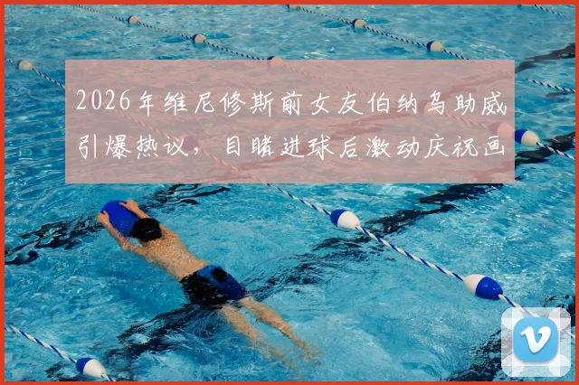 2026年维尼修斯前女友伯纳乌助威引爆热议,目睹进球后激动庆祝画面全记录
