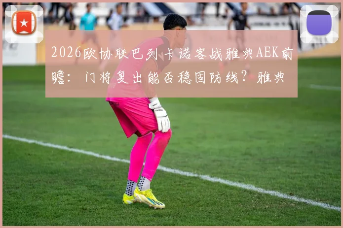 2026欧协联巴列卡诺客战雅典AEK前瞻：门将复出能否稳固防线？雅典以逸待劳优势几何？附历史交锋与出线形势解读