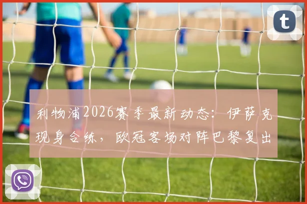 利物浦2026赛季最新动态：伊萨克现身合练，欧冠客场对阵巴黎复出成关键，红军伤病潮迎转机