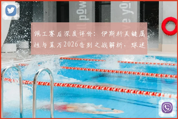 佩工赛后深度评价:伊斯科关键属性与莱万2026告别之战解析,球迷热议话题汇总