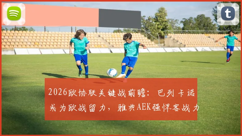 2026欧协联关键战前瞻:巴列卡诺或为欧战留力,雅典AEK强悍客战力成胜负手