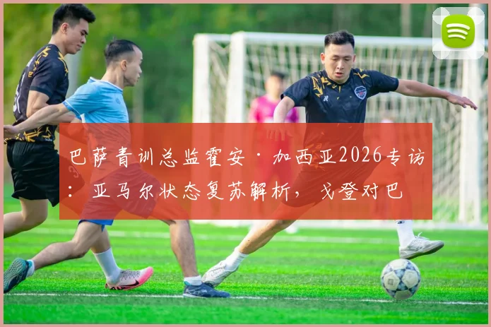 巴萨青训总监霍安·加西亚2026专访：亚马尔状态复苏解析，戈登对巴萨战术体系的关键作用