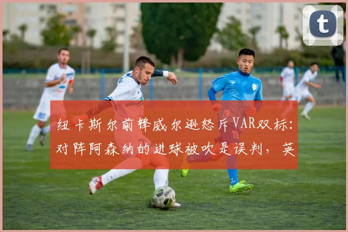 纽卡斯尔前锋威尔逊怒斥VAR双标:对阵阿森纳的进球被吹是误判,英超裁判尺度混乱引争议