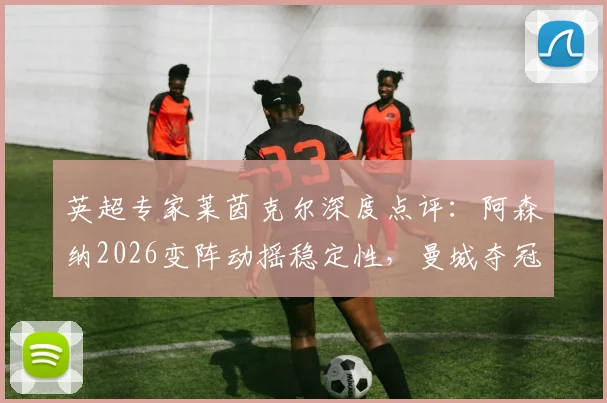 英超专家莱茵克尔深度点评:阿森纳2026变阵动摇稳定性,曼城夺冠概率因此提升?球迷热议战术调整影响