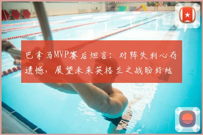 巴拿马MVP赛后坦言：对阵失利心存遗憾，展望未来英格兰之战盼好结果