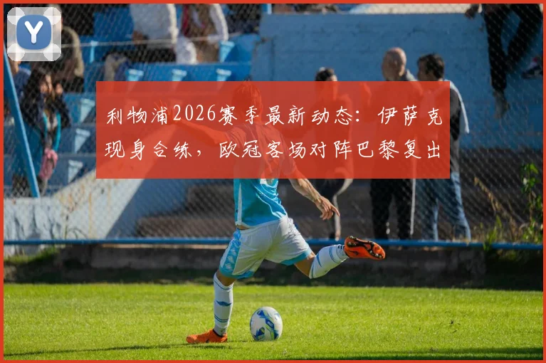 利物浦2026赛季最新动态：伊萨克现身合练，欧冠客场对阵巴黎复出成关键，红军伤病潮迎转机