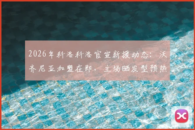 2026年科洛科洛官宣新援动态:沃齐尼亚加盟在即,主场晒发型预热引热议